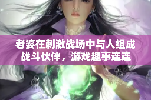 老婆在刺激战场中与人组成战斗伙伴，游戏趣事连连