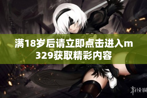 满18岁后请立即点击进入m329获取精彩内容