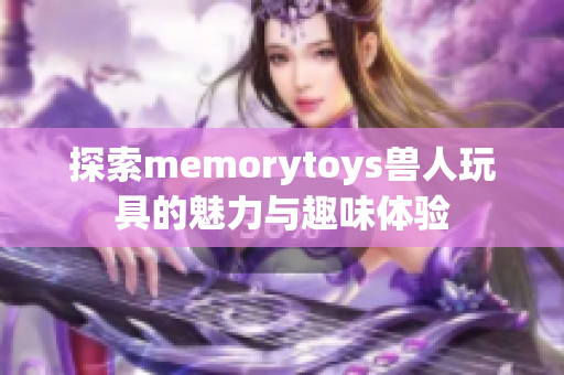 探索memorytoys兽人玩具的魅力与趣味体验