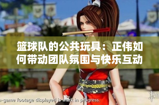 篮球队的公共玩具：正伟如何带动团队氛围与快乐互动