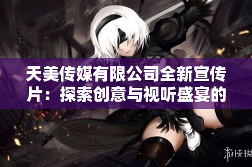 天美传媒有限公司全新宣传片：探索创意与视听盛宴的完美融合