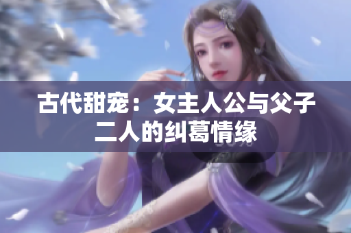 古代甜宠：女主人公与父子二人的纠葛情缘