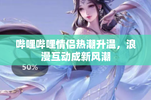 哔哩哔哩情侣热潮升温，浪漫互动成新风潮