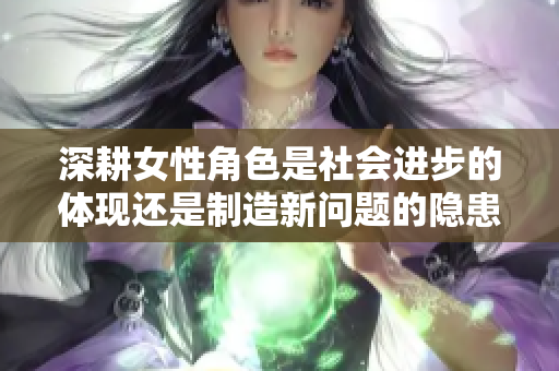 深耕女性角色是社会进步的体现还是制造新问题的隐患