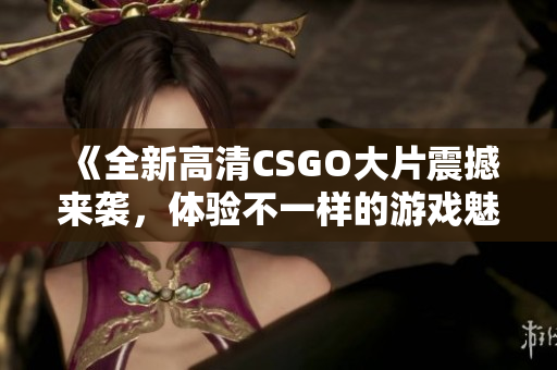 《全新高清CSGO大片震撼来袭，体验不一样的游戏魅力》