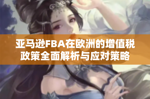 亚马逊FBA在欧洲的增值税政策全面解析与应对策略