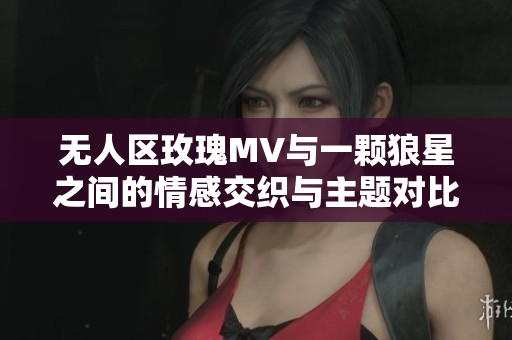 无人区玫瑰MV与一颗狼星之间的情感交织与主题对比分析