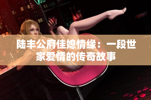 陆丰公府佳媳情缘：一段世家爱情的传奇故事