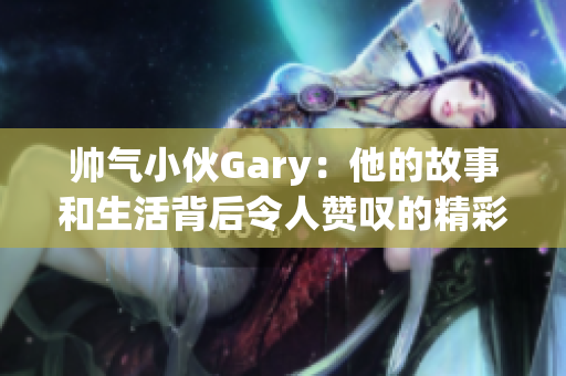 帅气小伙Gary：他的故事和生活背后令人赞叹的精彩瞬间