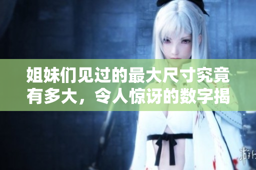 姐妹们见过的最大尺寸究竟有多大，令人惊讶的数字揭秘