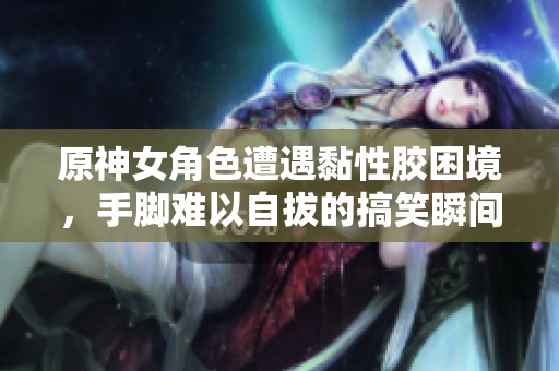 原神女角色遭遇黏性胶困境，手脚难以自拔的搞笑瞬间