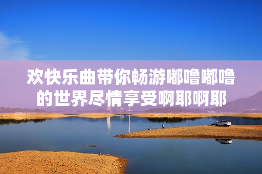欢快乐曲带你畅游嘟噜嘟噜的世界尽情享受啊耶啊耶