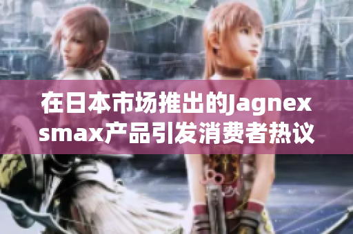 在日本市场推出的Jagnexsmax产品引发消费者热议