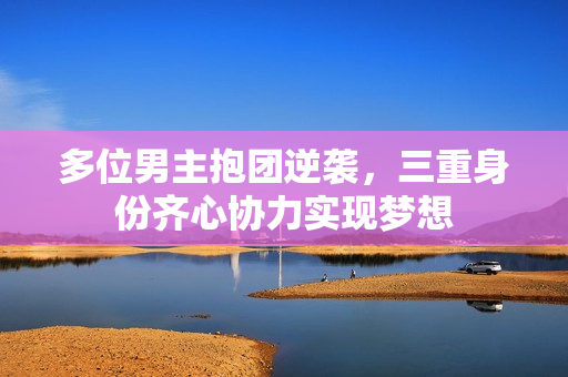 多位男主抱团逆袭，三重身份齐心协力实现梦想