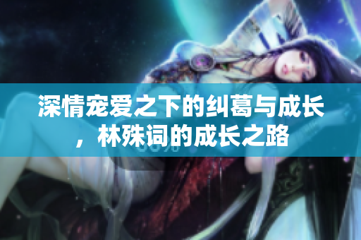 深情宠爱之下的纠葛与成长，林殊词的成长之路