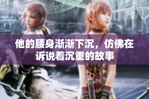 他的腰身渐渐下沉，仿佛在诉说着沉重的故事