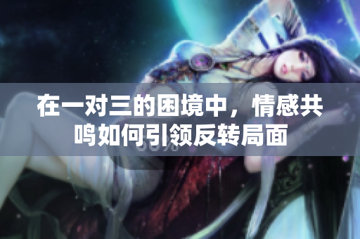 在一对三的困境中，情感共鸣如何引领反转局面