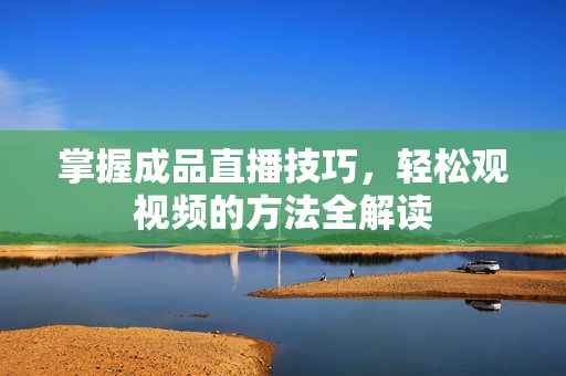 掌握成品直播技巧，轻松观视频的方法全解读