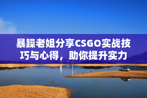 暴躁老姐分享CSGO实战技巧与心得，助你提升实力
