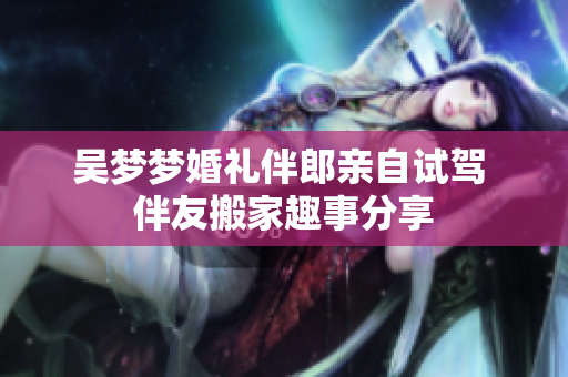 吴梦梦婚礼伴郎亲自试驾 伴友搬家趣事分享