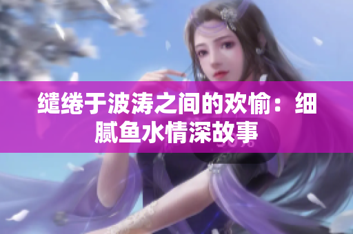 缱绻于波涛之间的欢愉：细腻鱼水情深故事