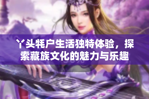 丫头牦户生活独特体验，探索藏族文化的魅力与乐趣