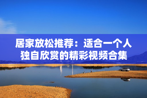 居家放松推荐：适合一个人独自欣赏的精彩视频合集