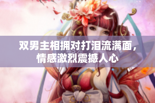 双男主相拥对打泪流满面，情感激烈震撼人心