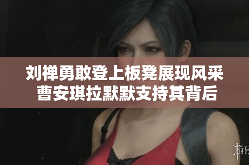 刘禅勇敢登上板凳展现风采 曹安琪拉默默支持其背后故事揭秘