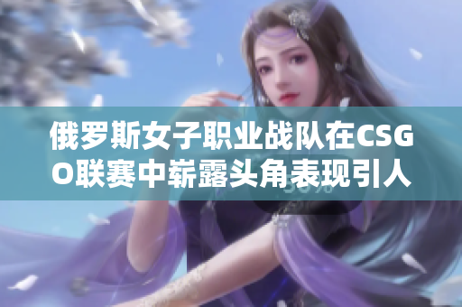 俄罗斯女子职业战队在CSGO联赛中崭露头角表现引人关注