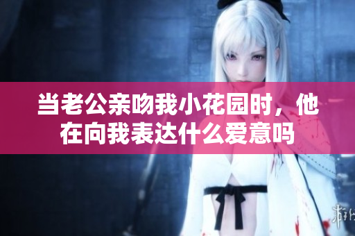 当老公亲吻我小花园时，他在向我表达什么爱意吗