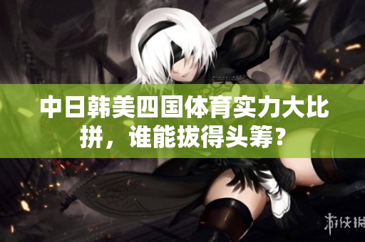中日韩美四国体育实力大比拼，谁能拔得头筹？