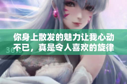 你身上散发的魅力让我心动不已，真是令人喜欢的旋律