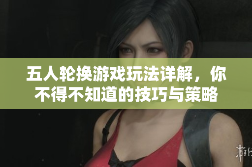 五人轮换游戏玩法详解，你不得不知道的技巧与策略