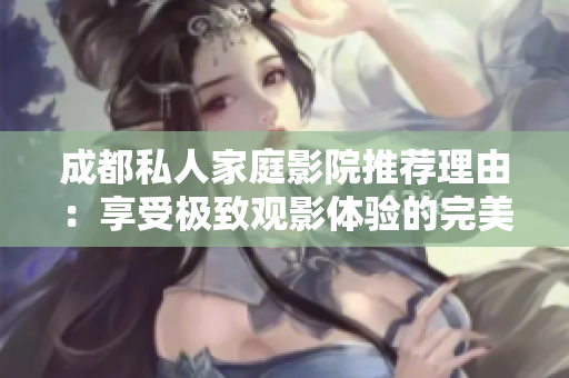成都私人家庭影院推荐理由：享受极致观影体验的完美选择