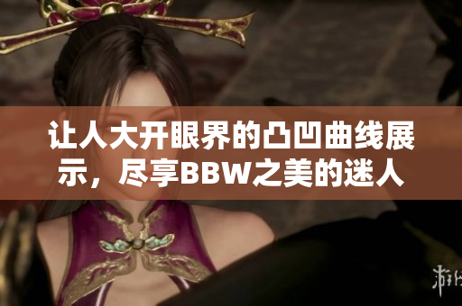 让人大开眼界的凸凹曲线展示，尽享BBW之美的迷人瞬间