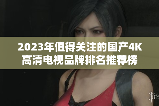 2023年值得关注的国产4K高清电视品牌排名推荐榜