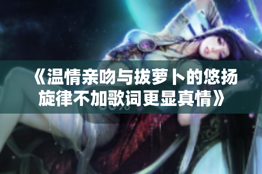 《温情亲吻与拔萝卜的悠扬旋律不加歌词更显真情》