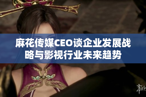 麻花传媒CEO谈企业发展战略与影视行业未来趋势