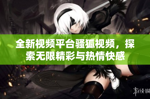 全新视频平台骚狐视频，探索无限精彩与热情快感