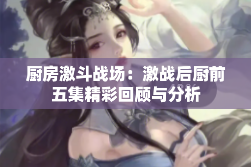 厨房激斗战场：激战后厨前五集精彩回顾与分析