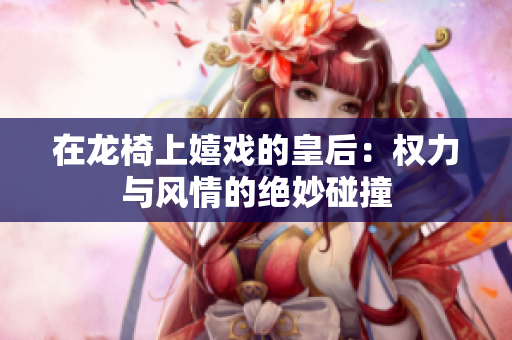 在龙椅上嬉戏的皇后：权力与风情的绝妙碰撞