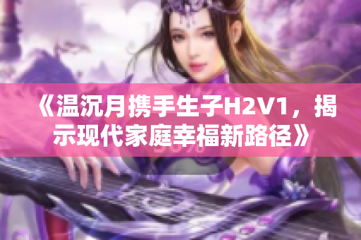 《温沉月携手生子H2V1，揭示现代家庭幸福新路径》
