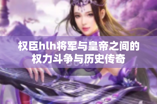 权臣hlh将军与皇帝之间的权力斗争与历史传奇