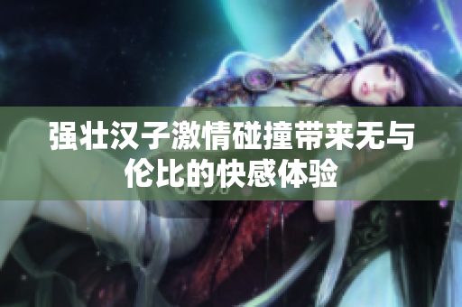 强壮汉子激情碰撞带来无与伦比的快感体验
