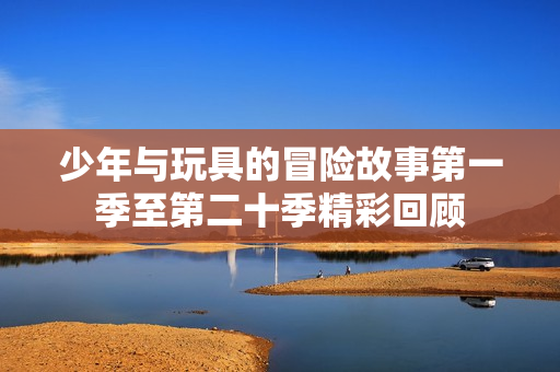 少年与玩具的冒险故事第一季至第二十季精彩回顾