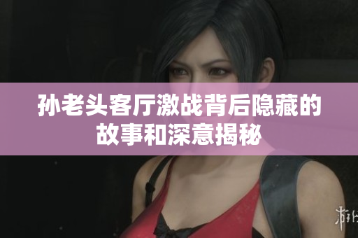 孙老头客厅激战背后隐藏的故事和深意揭秘