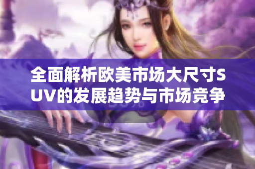 全面解析欧美市场大尺寸SUV的发展趋势与市场竞争情况