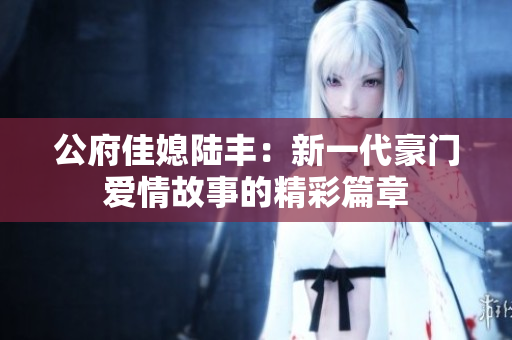 公府佳媳陆丰：新一代豪门爱情故事的精彩篇章