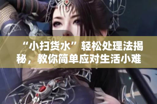 “小扫货水”轻松处理法揭秘，教你简单应对生活小难题